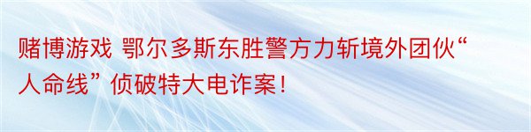 赌博游戏 鄂尔多斯东胜警方力斩境外团伙“人命线” 侦破特大电诈案！