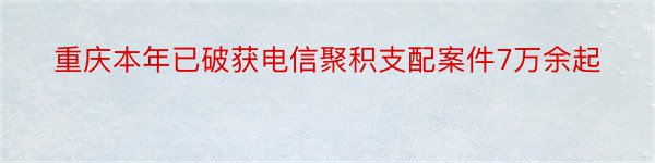 重庆本年已破获电信聚积支配案件7万余起