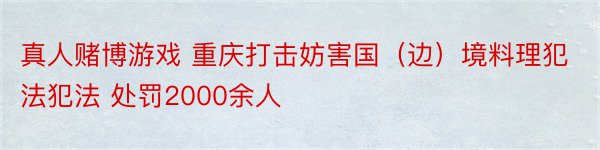 真人赌博游戏 重庆打击妨害国（边）境料理犯法犯法 处罚2000余人