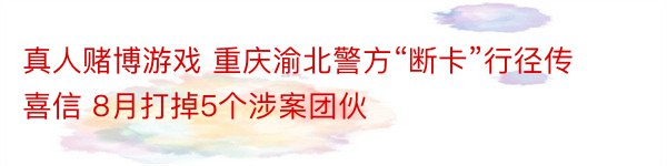 真人赌博游戏 重庆渝北警方“断卡”行径传喜信 8月打掉5个涉案团伙