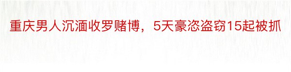 重庆男人沉湎收罗赌博，5天豪恣盗窃15起被抓