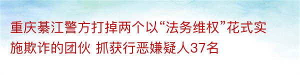 重庆綦江警方打掉两个以“法务维权”花式实施欺诈的团伙 抓获行恶嫌疑人37名