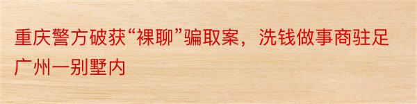 重庆警方破获“裸聊”骗取案，洗钱做事商驻足广州一别墅内