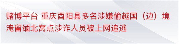 赌博平台 重庆酉阳县多名涉嫌偷越国（边）境淹留缅北窝点涉诈人员被上网追逃