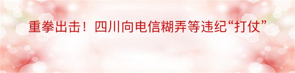 重拳出击！四川向电信糊弄等违纪“打仗”