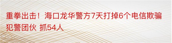 重拳出击！海口龙华警方7天打掉6个电信欺骗犯警团伙 抓54人