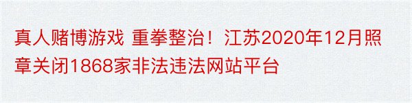 真人赌博游戏 重拳整治！江苏2020年12月照章关闭1868家非法违法网站平台