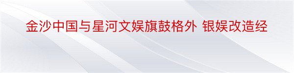 金沙中国与星河文娱旗鼓格外 银娱改造经