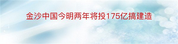 金沙中国今明两年将投175亿搞建造