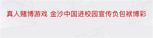 真人赌博游戏 金沙中国进校园宣传负包袱博彩