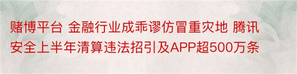 赌博平台 金融行业成乖谬仿冒重灾地 腾讯安全上半年清算违法招引及APP超500万条