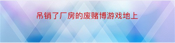 吊销了厂房的废赌博游戏地上