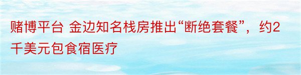 赌博平台 金边知名栈房推出“断绝套餐”，约2千美元包食宿医疗