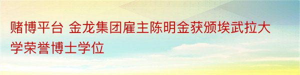 赌博平台 金龙集团雇主陈明金获颁埃武拉大学荣誉博士学位