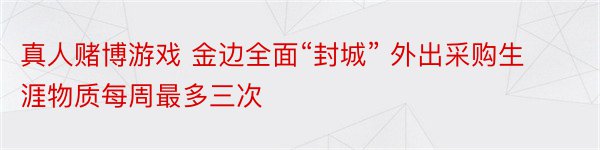 真人赌博游戏 金边全面“封城” 外出采购生涯物质每周最多三次