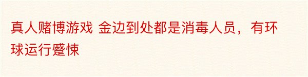 真人赌博游戏 金边到处都是消毒人员，有环球运行蹙悚