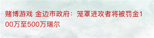 赌博游戏 金边市政府：笼罩进攻者将被罚金100万至500万瑞尔