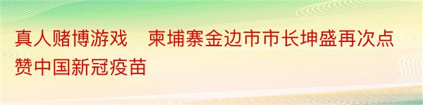 真人赌博游戏　柬埔寨金边市市长坤盛再次点赞中国新冠疫苗