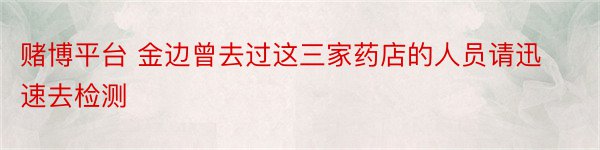 赌博平台 金边曾去过这三家药店的人员请迅速去检测