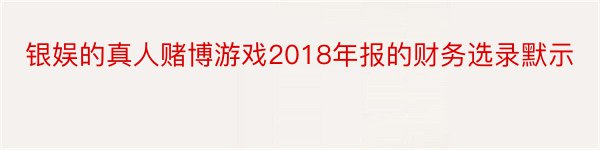 银娱的真人赌博游戏2018年报的财务选录默示