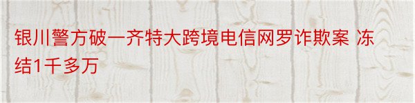 银川警方破一齐特大跨境电信网罗诈欺案 冻结1千多万