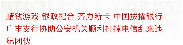 赌钱游戏 银政配合 齐力断卡 中国拔擢银行广丰支行协助公安机关顺利打掉电信乱来违纪团伙