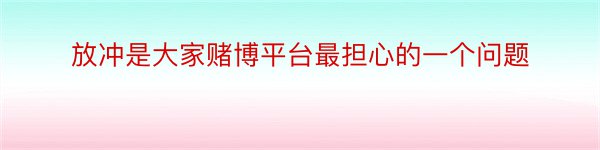 放冲是大家赌博平台最担心的一个问题