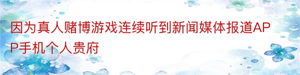 因为真人赌博游戏连续听到新闻媒体报道APP手机个人贵府