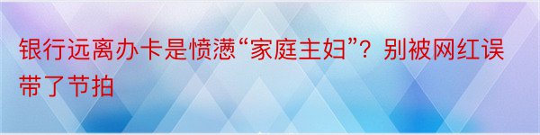 银行远离办卡是愤懑“家庭主妇”？别被网红误带了节拍