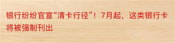 银行纷纷官宣“清卡行径”！7月起，这类银行卡将被强制刊出