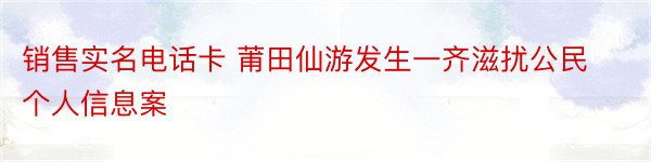 销售实名电话卡 莆田仙游发生一齐滋扰公民个人信息案