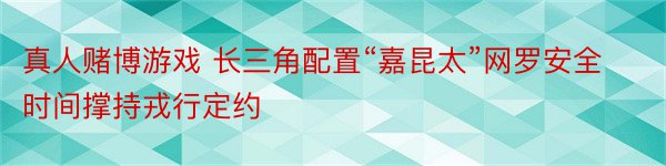 真人赌博游戏 长三角配置“嘉昆太”网罗安全时间撑持戎行定约