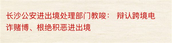 长沙公安进出境处理部门教唆： 辩认跨境电诈赌博、根绝积恶进出境