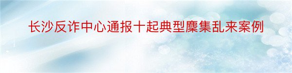 长沙反诈中心通报十起典型麇集乱来案例