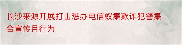 长沙来源开展打击惩办电信蚁集欺诈犯警集合宣传月行为