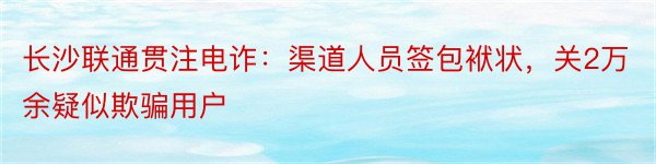 长沙联通贯注电诈：渠道人员签包袱状，关2万余疑似欺骗用户