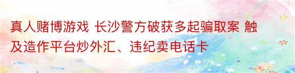 真人赌博游戏 长沙警方破获多起骗取案 触及造作平台炒外汇、违纪卖电话卡