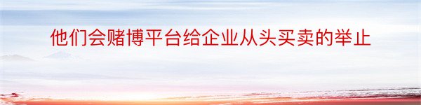 他们会赌博平台给企业从头买卖的举止