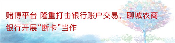 赌博平台 隆重打击银行账户交易，聊城农商银行开展“断卡”当作