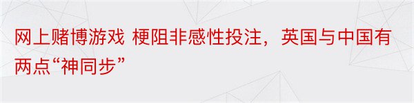 网上赌博游戏 梗阻非感性投注，英国与中国有两点“神同步”