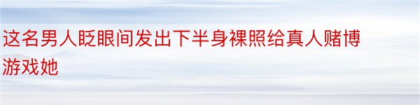 这名男人眨眼间发出下半身裸照给真人赌博游戏她