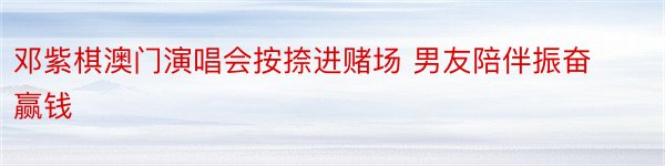 邓紫棋澳门演唱会按捺进赌场 男友陪伴振奋赢钱