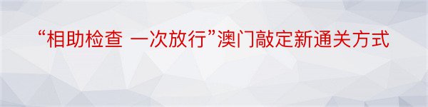 “相助检查 一次放行”澳门敲定新通关方式