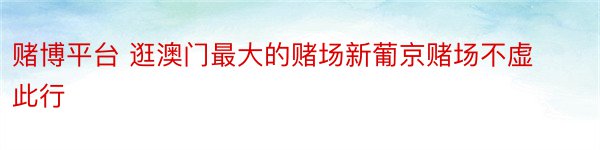 赌博平台 逛澳门最大的赌场新葡京赌场不虚此行