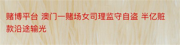 赌博平台 澳门一赌场女司理监守自盗 半亿赃款沿途输光