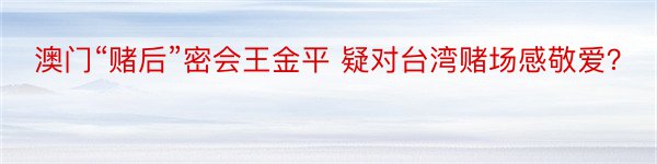 澳门“赌后”密会王金平 疑对台湾赌场感敬爱？