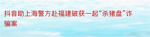 抖音助上海警方赴福建破获一起“杀猪盘”诈骗案