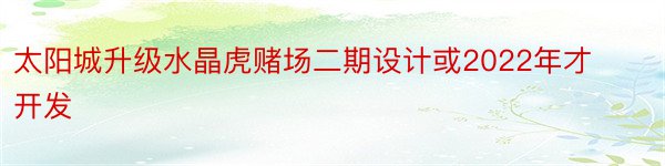 太阳城升级水晶虎赌场二期设计或2022年才开发