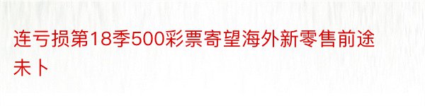 连亏损第18季500彩票寄望海外新零售前途未卜