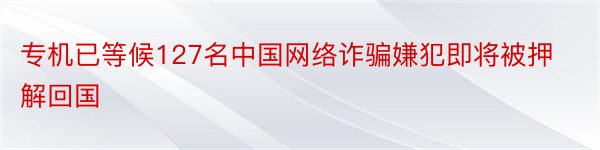 专机已等候127名中国网络诈骗嫌犯即将被押解回国